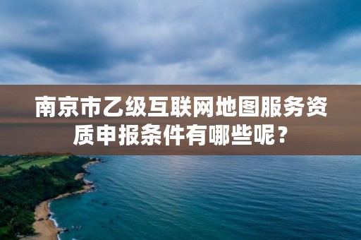 南京市乙级互联网地图服务资质申报条件有哪些呢？