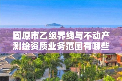 固原市乙级界线与不动产测绘资质业务范围有哪些？