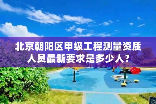 北京朝阳区甲级工程测量资质人员最新要求是多少人？