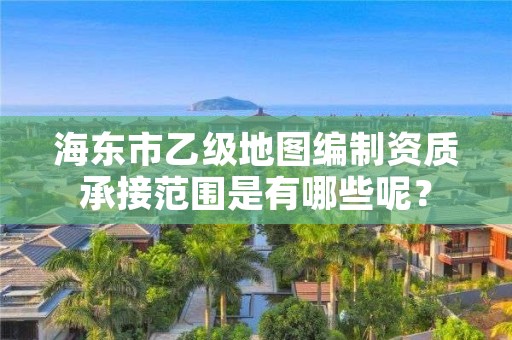 海东市乙级地图编制资质承接范围是有哪些呢？