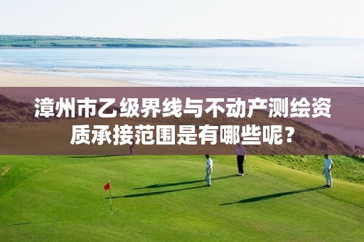 漳州市乙级界线与不动产测绘资质承接范围是有哪些呢？