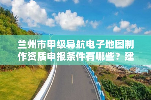 兰州市甲级导航电子地图制作资质申报条件有哪些？建议收藏！