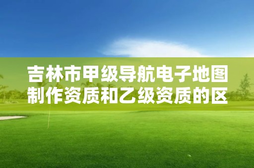 吉林市甲级导航电子地图制作资质和乙级资质的区别是什么？