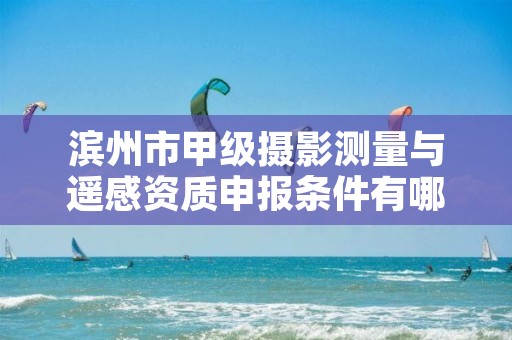 滨州市甲级摄影测量与遥感资质申报条件有哪些？建议收藏！