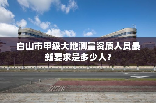 白山市甲级大地测量资质人员最新要求是多少人？