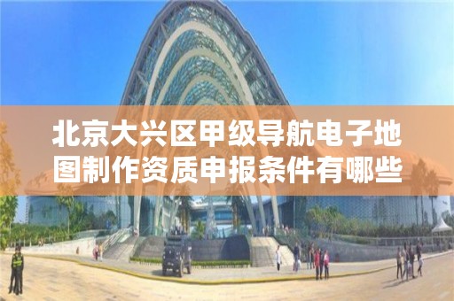 北京大兴区甲级导航电子地图制作资质申报条件有哪些呢？