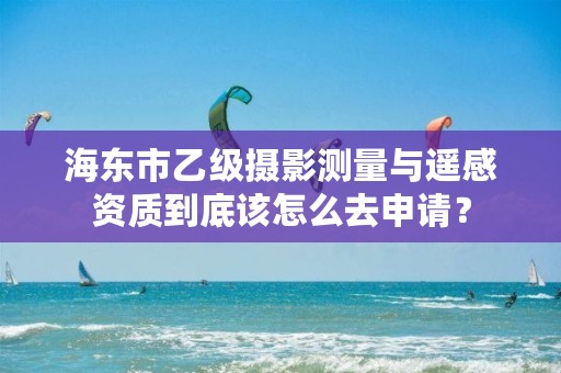 海东市乙级摄影测量与遥感资质到底该怎么去申请？