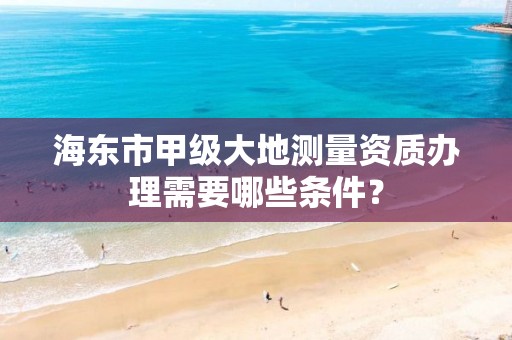 海东市甲级大地测量资质办理需要哪些条件？