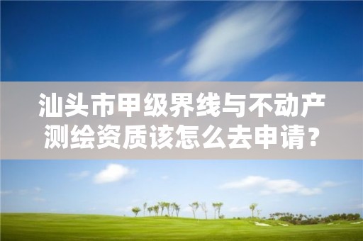 汕头市甲级界线与不动产测绘资质该怎么去申请？