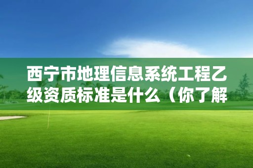 西宁市地理信息系统工程乙级资质标准是什么（你了解过吗）