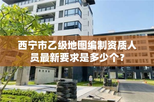 西宁市乙级地图编制资质人员最新要求是多少个？