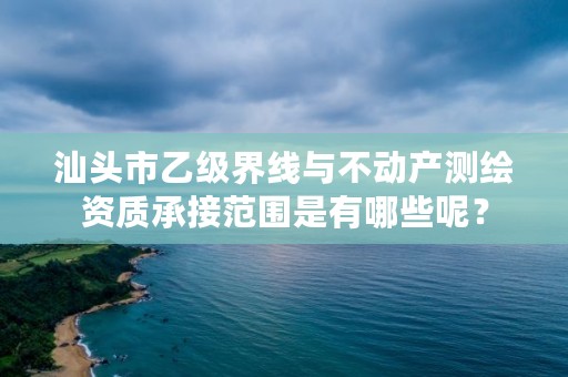 汕头市乙级界线与不动产测绘资质承接范围是有哪些呢？