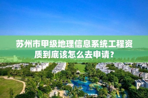 苏州市甲级地理信息系统工程资质到底该怎么去申请？