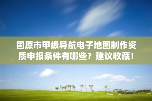 固原市甲级导航电子地图制作资质申报条件有哪些？建议收藏！