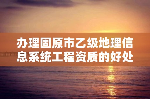 办理固原市乙级地理信息系统工程资质的好处有哪些呢？