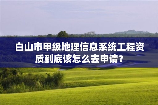 白山市甲级地理信息系统工程资质到底该怎么去申请？