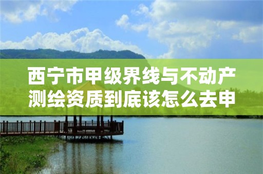 西宁市甲级界线与不动产测绘资质到底该怎么去申请？