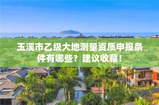 玉溪市乙级大地测量资质申报条件有哪些？建议收藏！