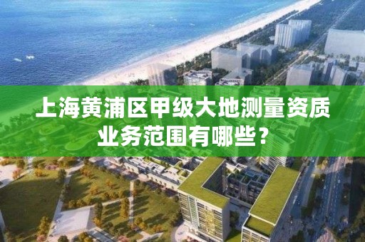 上海黄浦区甲级大地测量资质业务范围有哪些？