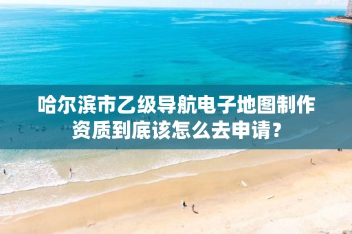 哈尔滨市乙级导航电子地图制作资质到底该怎么去申请？