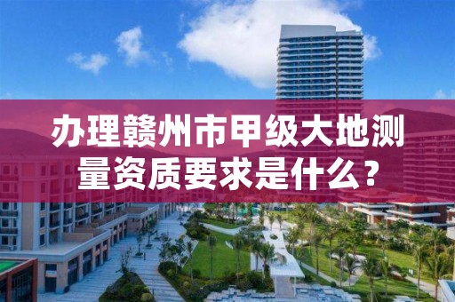 办理赣州市甲级大地测量资质要求是什么？