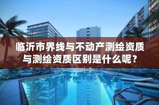 临沂市界线与不动产测绘资质与测绘资质区别是什么呢？