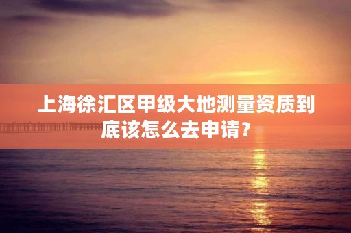 上海徐汇区甲级大地测量资质到底该怎么去申请？