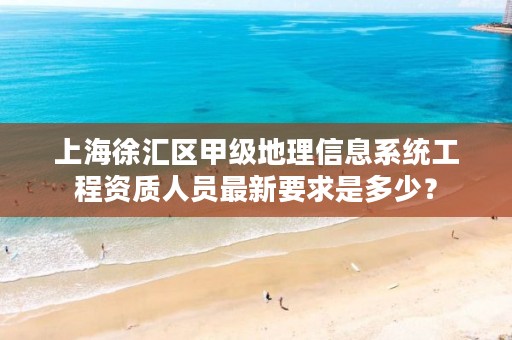 上海徐汇区甲级地理信息系统工程资质人员最新要求是多少？