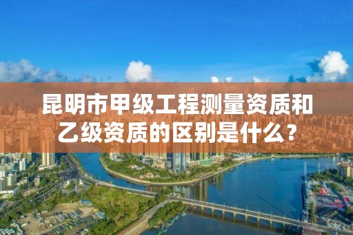 昆明市甲级工程测量资质和乙级资质的区别是什么？