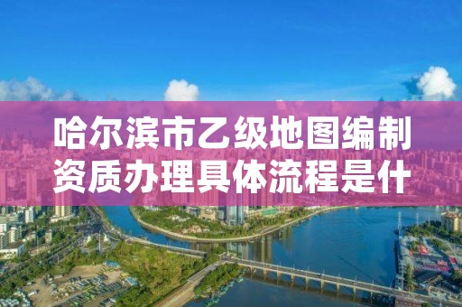 哈尔滨市乙级地图编制资质办理具体流程是什么？