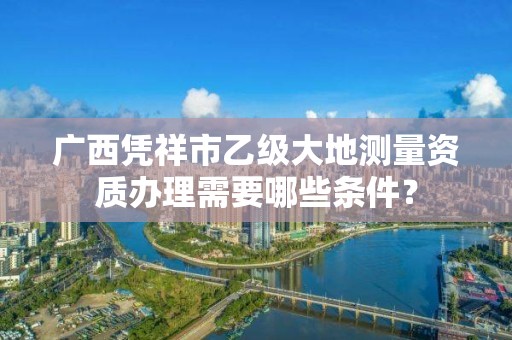 广西凭祥市乙级大地测量资质办理需要哪些条件？