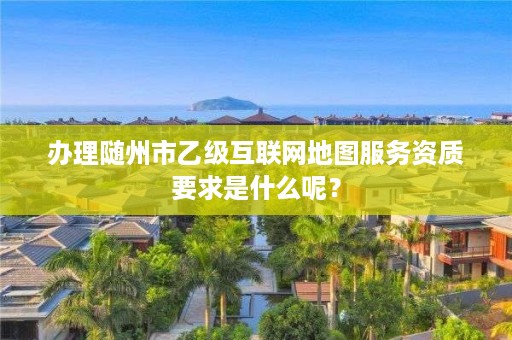 办理随州市乙级互联网地图服务资质要求是什么呢？