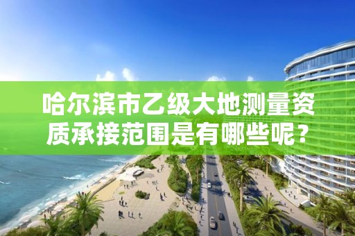 哈尔滨市乙级大地测量资质承接范围是有哪些呢？