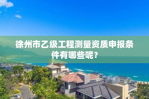 徐州市乙级工程测量资质申报条件有哪些呢？