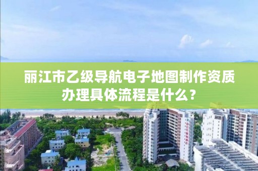 丽江市乙级导航电子地图制作资质办理具体流程是什么？