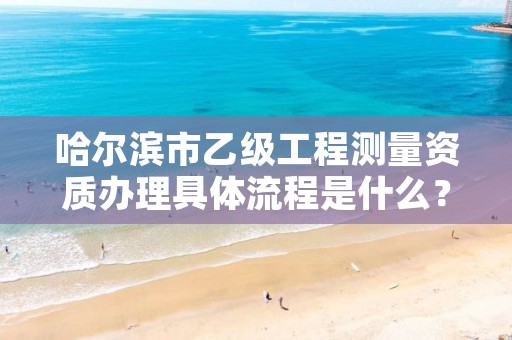 哈尔滨市乙级工程测量资质办理具体流程是什么？