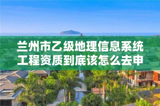 兰州市乙级地理信息系统工程资质到底该怎么去申请？