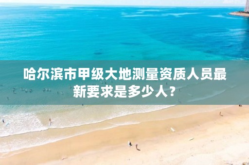 哈尔滨市甲级大地测量资质人员最新要求是多少人？