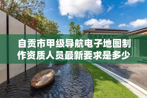 自贡市甲级导航电子地图制作资质人员最新要求是多少？