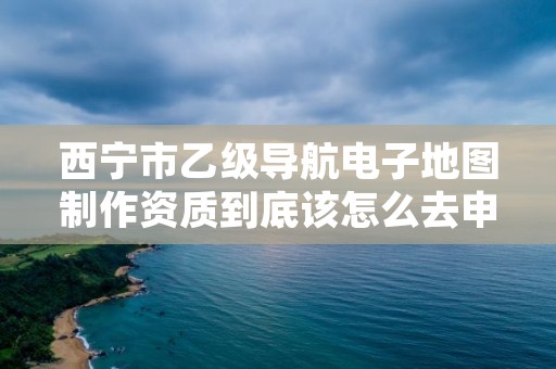 西宁市乙级导航电子地图制作资质到底该怎么去申请？