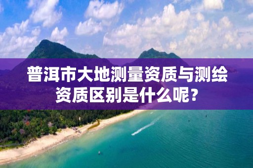 普洱市大地测量资质与测绘资质区别是什么呢？