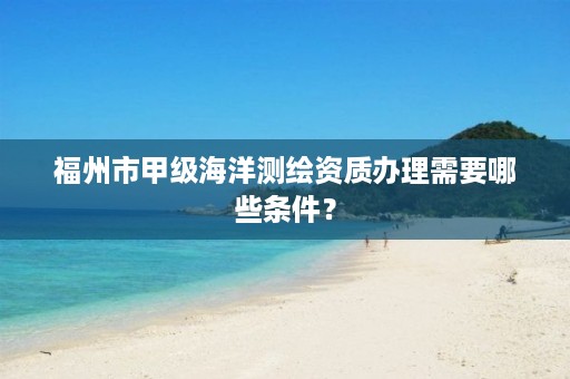 福州市甲级海洋测绘资质办理需要哪些条件？