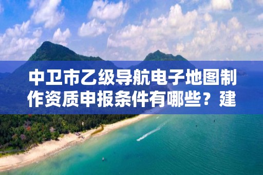 中卫市乙级导航电子地图制作资质申报条件有哪些？建议收藏！