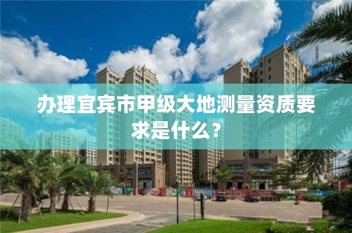 办理宜宾市甲级大地测量资质要求是什么？