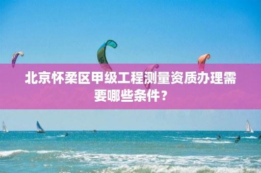 北京怀柔区甲级工程测量资质办理需要哪些条件？