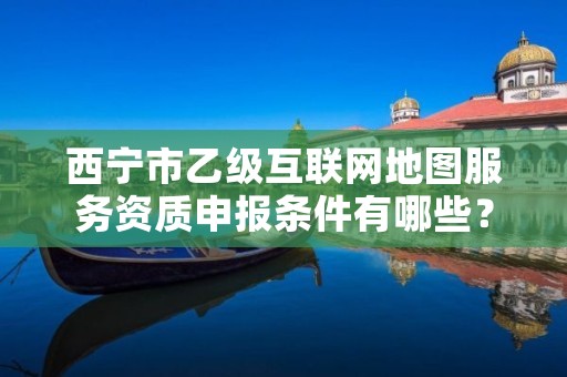 西宁市乙级互联网地图服务资质申报条件有哪些？建议收藏！