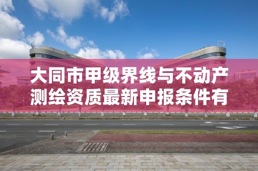 大同市甲级界线与不动产测绘资质最新申报条件有哪些？