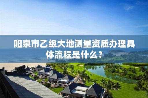 阳泉市乙级大地测量资质办理具体流程是什么？