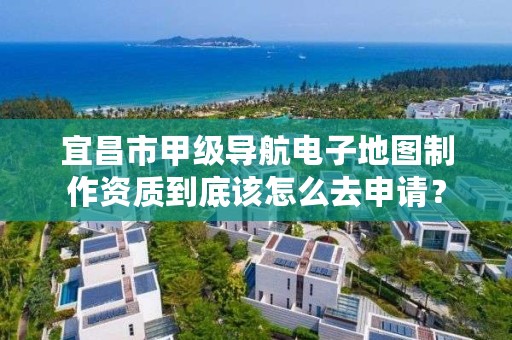 宜昌市甲级导航电子地图制作资质到底该怎么去申请？