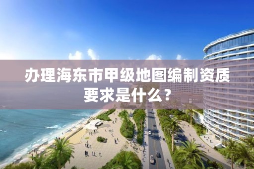 办理海东市甲级地图编制资质要求是什么？